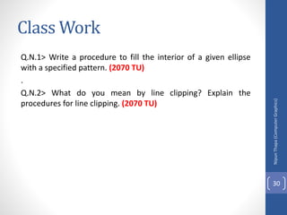 Class Work
Q.N.1> Write a procedure to fill the interior of a given ellipse
with a specified pattern. (2070 TU)
.
Q.N.2> What do you mean by line clipping? Explain the
procedures for line clipping. (2070 TU)
Nipun
Thapa
(Computer
Graphics)
30
 