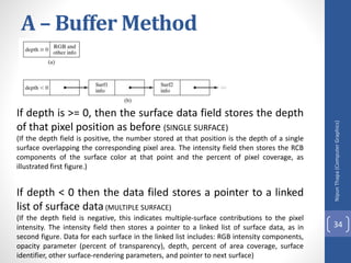 A – Buffer Method
If depth is >= 0, then the surface data field stores the depth
of that pixel position as before (SINGLE SURFACE)
(If the depth field is positive, the number stored at that position is the depth of a single
surface overlapping the corresponding pixel area. The intensity field then stores the RCB
components of the surface color at that point and the percent of pixel coverage, as
illustrated first figure.)
If depth < 0 then the data filed stores a pointer to a linked
list of surface data(MULTIPLE SURFACE)
(If the depth field is negative, this indicates multiple-surface contributions to the pixel
intensity. The intensity field then stores a pointer to a linked list of surface data, as in
second figure. Data for each surface in the linked list includes: RGB intensity components,
opacity parameter (percent of transparency), depth, percent of area coverage, surface
identifier, other surface-rendering parameters, and pointer to next surface)
Nipun
Thapa
(Computer
Graphics)
34
 