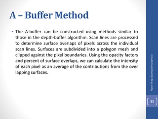 A – Buffer Method
• The A-buffer can be constructed using methods similar to
those in the depth-buffer algorithm. Scan lines are processed
to determine surface overlaps of pixels across the individual
scan lines. Surfaces are subdivided into a polygon mesh and
clipped against the pixel boundaries. Using the opacity factors
and percent of surface overlaps, we can calculate the intensity
of each pixel as an average of the contributions from the over
lapping surfaces.
Nipun
Thapa
(Computer
Graphics)
35
 