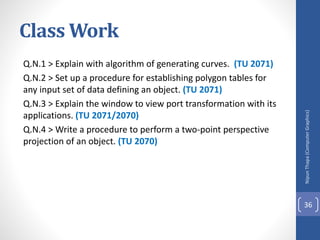 Class Work
Q.N.1 > Explain with algorithm of generating curves. (TU 2071)
Q.N.2 > Set up a procedure for establishing polygon tables for
any input set of data defining an object. (TU 2071)
Q.N.3 > Explain the window to view port transformation with its
applications. (TU 2071/2070)
Q.N.4 > Write a procedure to perform a two-point perspective
projection of an object. (TU 2070)
Nipun
Thapa
(Computer
Graphics)
36
 
