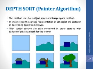 • This method uses both object space and image space method.
• In this method the surface representation of 3D object are sorted in
of decreasing depth from viewer.
• Then sorted surface are scan converted in order starting with
surface of greatest depth for the viewer.
DEPTH SORT (Painter Algorithm)
Nipun
Thapa
(Computer
Graphics)
37
 