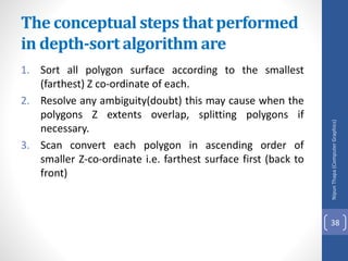 The conceptual steps that performed
in depth-sort algorithm are
1. Sort all polygon surface according to the smallest
(farthest) Z co-ordinate of each.
2. Resolve any ambiguity(doubt) this may cause when the
polygons Z extents overlap, splitting polygons if
necessary.
3. Scan convert each polygon in ascending order of
smaller Z-co-ordinate i.e. farthest surface first (back to
front)
Nipun
Thapa
(Computer
Graphics)
38
 