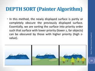 • In this method, the newly displayed surface is partly or
completely obscure the previously displayed surface.
Essentially, we are sorting the surface into priority order
such that surface with lower priority (lower z, far objects)
can be obscured by those with higher priority (high z-
value).
DEPTH SORT (Painter Algorithm)
Nipun
Thapa
(Computer
Graphics)
39
 