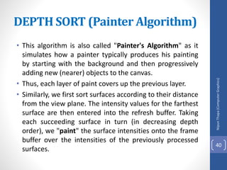 • This algorithm is also called "Painter's Algorithm" as it
simulates how a painter typically produces his painting
by starting with the background and then progressively
adding new (nearer) objects to the canvas.
• Thus, each layer of paint covers up the previous layer.
• Similarly, we first sort surfaces according to their distance
from the view plane. The intensity values for the farthest
surface are then entered into the refresh buffer. Taking
each succeeding surface in turn (in decreasing depth
order), we "paint" the surface intensities onto the frame
buffer over the intensities of the previously processed
surfaces.
DEPTH SORT (Painter Algorithm)
Nipun
Thapa
(Computer
Graphics)
40
 