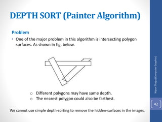 Problem
• One of the major problem in this algorithm is intersecting polygon
surfaces. As shown in fig. below.
o Different polygons may have same depth.
o The nearest polygon could also be farthest.
We cannot use simple depth-sorting to remove the hidden-surfaces in the images.
DEPTH SORT (Painter Algorithm)
Nipun
Thapa
(Computer
Graphics)
42
 