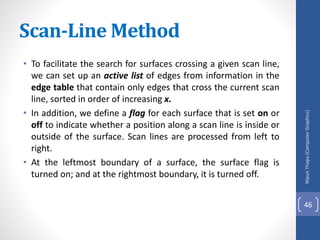 Scan-Line Method
• To facilitate the search for surfaces crossing a given scan line,
we can set up an active list of edges from information in the
edge table that contain only edges that cross the current scan
line, sorted in order of increasing x.
• In addition, we define a flag for each surface that is set on or
off to indicate whether a position along a scan line is inside or
outside of the surface. Scan lines are processed from left to
right.
• At the leftmost boundary of a surface, the surface flag is
turned on; and at the rightmost boundary, it is turned off.
Nipun
Thapa
(Computer
Graphics)
46
 