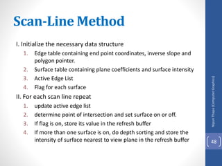 I. Initialize the necessary data structure
1. Edge table containing end point coordinates, inverse slope and
polygon pointer.
2. Surface table containing plane coefficients and surface intensity
3. Active Edge List
4. Flag for each surface
II. For each scan line repeat
1. update active edge list
2. determine point of intersection and set surface on or off.
3. If flag is on, store its value in the refresh buffer
4. If more than one surface is on, do depth sorting and store the
intensity of surface nearest to view plane in the refresh buffer
Nipun
Thapa
(Computer
Graphics)
48
Scan-Line Method
 