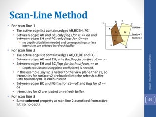 • For scan line 1
• The active edge list contains edges AB,BC,EH, FG
• Between edges AB and BC, only flags for s1 == on and
between edges EH and FG, only flags for s2==on
• no depth calculation needed and corresponding surface
intensities are entered in refresh buffer
• For scan line 2
• The active edge list contains edges AD,EH,BC and FG
• Between edges AD and EH, only the flag for surface s1 == on
• Between edges EH and BC flags for both surfaces == on
• Depth calculation (using plane coefficients) is needed.
• In this example ,say s2 is nearer to the view plane than s1, so
intensities for surface s2 are loaded into the refresh buffer
until boundary BC is encountered
• Between edges BC and FG flag for s1==off and flag for s2 ==
on
• Intensities for s2 are loaded on refresh buffer
• For scan line 3
• Same coherent property as scan line 2 as noticed from active
list, so no depth
Nipun
Thapa
(Computer
Graphics)
49
Scan-Line Method
 