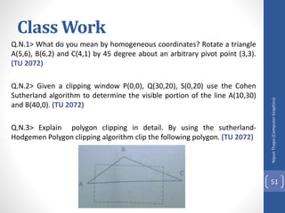Class Work
Q.N.1> What do you mean by homogeneous coordinates? Rotate a triangle
A(5,6), B(6,2) and C(4,1) by 45 degree about an arbitrary pivot point (3,3).
(TU 2072)
Q.N.2> Given a clipping window P(0,0), Q(30,20), S(0,20) use the Cohen
Sutherland algorithm to determine the visible portion of the line A(10,30)
and B(40,0). (TU 2072)
Q.N.3> Explain polygon clipping in detail. By using the sutherland-
Hodgemen Polygon clipping algorithm clip the following polygon. (TU 2072)
Nipun
Thapa
(Computer
Graphics)
51
 