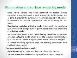 Illumination and surface rendering model
• Once visible surface has been identified by hidden surface
algorithm, a shading model is used to compute the intensities and
color to display for the surface. For realistic displaying of 3d scene it
is necessary to calculate appropriate color or intensity for that
scene.
• Illumination model or a lighting model is the model for calculating
light intensity at a single surface point. Sometimes also referred to
as a shading model.
• An illumination model is also called lighting model and some times
called as a shading model which is used to calculate the intensity of
light that we should see at a given point on the surface of a object.
• A surface-rendering algorithm uses the intensity calculations from
an illumination model.
Components of Illumination model
• Light Sources: type , color, and direction of the light source
• Surface Properties : réflectance, opaque/transparent, shiny/dull.
Nipun
Thapa
(Computer
Graphics)
53
 