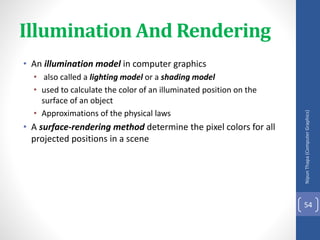 Illumination And Rendering
• An illumination model in computer graphics
• also called a lighting model or a shading model
• used to calculate the color of an illuminated position on the
surface of an object
• Approximations of the physical laws
• A surface-rendering method determine the pixel colors for all
projected positions in a scene
Nipun
Thapa
(Computer
Graphics)
54
 