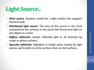 Light Source..
• Point source: Simplest model for a light emitter like tungsten
filament bulb
• Distributed light source: The area of the source is not small
compared to the surfaces in the scene like fluorescent light on
any object in a room
• Diffuse reflection: Scatter reflected light in all direction by
rough or grainy surfaces.
• Specular-reflection: highlights or bright spots created by light
source, particularly on shiny surfaces than on dull surfaces.
Nipun
Thapa
(Computer
Graphics)
59
 