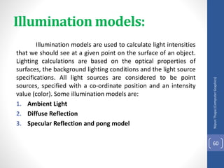 Illumination models:
Illumination models are used to calculate light intensities
that we should see at a given point on the surface of an object.
Lighting calculations are based on the optical properties of
surfaces, the background lighting conditions and the light source
specifications. All light sources are considered to be point
sources, specified with a co-ordinate position and an intensity
value (color). Some illumination models are:
1. Ambient Light
2. Diffuse Reflection
3. Specular Reflection and pong model
Nipun
Thapa
(Computer
Graphics)
60
 