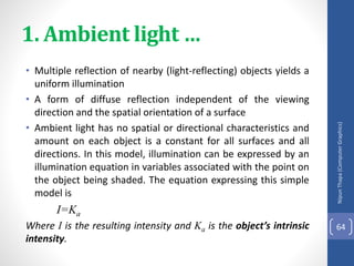 1. Ambient light …
• Multiple reflection of nearby (light-reflecting) objects yields a
uniform illumination
• A form of diffuse reflection independent of the viewing
direction and the spatial orientation of a surface
• Ambient light has no spatial or directional characteristics and
amount on each object is a constant for all surfaces and all
directions. In this model, illumination can be expressed by an
illumination equation in variables associated with the point on
the object being shaded. The equation expressing this simple
model is
I=Ka
Where I is the resulting intensity and Ka is the object’s intrinsic
intensity.
Nipun
Thapa
(Computer
Graphics)
64
 