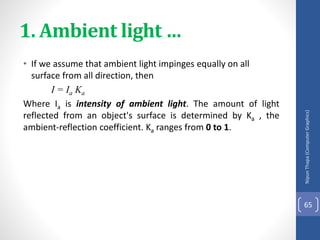 1. Ambient light …
• If we assume that ambient light impinges equally on all
surface from all direction, then
I = Ia Ka
Where Ia is intensity of ambient light. The amount of light
reflected from an object's surface is determined by Ka , the
ambient-reflection coefficient. Ka ranges from 0 to 1.
Nipun
Thapa
(Computer
Graphics)
65
 