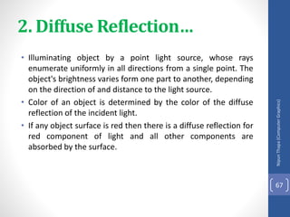 2. Diffuse Reflection…
• Illuminating object by a point light source, whose rays
enumerate uniformly in all directions from a single point. The
object's brightness varies form one part to another, depending
on the direction of and distance to the light source.
• Color of an object is determined by the color of the diffuse
reflection of the incident light.
• If any object surface is red then there is a diffuse reflection for
red component of light and all other components are
absorbed by the surface.
Nipun
Thapa
(Computer
Graphics)
67
 