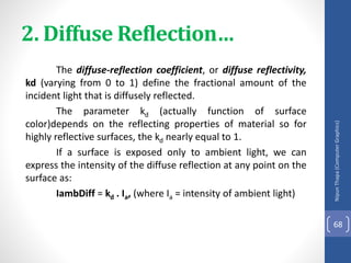 2. Diffuse Reflection…
The diffuse-reflection coefficient, or diffuse reflectivity,
kd (varying from 0 to 1) define the fractional amount of the
incident light that is diffusely reflected.
The parameter kd (actually function of surface
color)depends on the reflecting properties of material so for
highly reflective surfaces, the kd nearly equal to 1.
If a surface is exposed only to ambient light, we can
express the intensity of the diffuse reflection at any point on the
surface as:
IambDiff = kd . Ia, (where Ia = intensity of ambient light)
Nipun
Thapa
(Computer
Graphics)
68
 