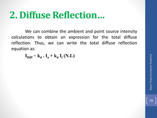 2. Diffuse Reflection…
We can combine the ambient and point source intensity
calculations to obtain an expression for the total diffuse
reflection. Thus, we can write the total diffuse reflection
equation as:
IDiff = kd . Ia + kd Il (N.L)
Nipun
Thapa
(Computer
Graphics)
70
 
