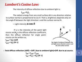 Lambert’sCosineLaw:
The intensity of diffuse reflection due to ambient light is;
Iadiff = kaIa
The radiant energy from any small surface dA in any direction relative
to surface normal is proportional to cos 𝜃. That is, brightness depends only on
the angle θ between the light direction L and the surface normal N.
∴ Light intensity α cos 𝜃.
Nipun
Thapa
(Computer
Graphics)
71
Fig: Angle of incidence θ between the
unit light-source direction vector L and
the unit surface normal
If Il is the intensity of the point light
source and kd is the diffuse reflection coefficient,
then the diffuse reflection for single point-
source can be written as;
Ιpdiff = kdIl cosθ
Ιpdiff = kdΙl (Ν ∙L)
∴ Total diffuse reflection (Idiff) = Diff ( due to ambient light)+Diff. due to pt.source.
Idiff = Iadiff + Ιpdiff
Idiff = kaIa + kdΙl (Ν ∙L)
 