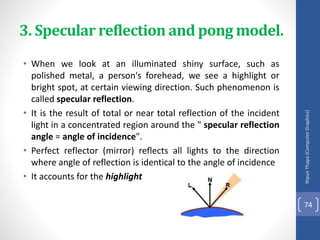 3. Specular reflection and pong model.
• When we look at an illuminated shiny surface, such as
polished metal, a person's forehead, we see a highlight or
bright spot, at certain viewing direction. Such phenomenon is
called specular reflection.
• It is the result of total or near total reflection of the incident
light in a concentrated region around the " specular reflection
angle = angle of incidence".
• Perfect reflector (mirror) reflects all lights to the direction
where angle of reflection is identical to the angle of incidence
• It accounts for the highlight
Nipun
Thapa
(Computer
Graphics)
74
 