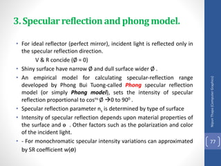 • For ideal reflector (perfect mirror), incident light is reflected only in
the specular reflection direction.
V & R concide (Ø = 0)
• Shiny surface have narrow Ø and dull surface wider Ø .
• An empirical model for calculating specular-reflection range
developed by Phong Bui Tuong-called Phong specular reflection
model (or simply Phong model), sets the intensity of specular
reflection proportional to cosns Ø 0 to 900 .
• Specular reflection parameter ns is determined by type of surface
• Intensity of specular reflection depends upon material properties of
the surface and ɵ . Other factors such as the polarization and color
of the incident light.
• - For monochromatic specular intensity variations can approximated
by SR coefficient w(ɵ)
Nipun
Thapa
(Computer
Graphics)
77
3. Specularreflectionand phong model.
 
