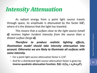 Intensity Attenuation
As radiant energy from a point light source travels
through space, its amplitude is attenuated by the factor l/d2,
where d is the distance that the light has traveled.
This means that a surface close to the light source (small
d) receives higher incident intensity from the source than a
distant surface (large d).
Therefore to produce realistic lighting effects,
illumination model should take intensity attenuation into
account. Otherwise we are likely to illuminate all surfaces with
same intensity.
• For a point light source attenuation factor is 1/d2.
• And for a distributed light source attenuation factor is given by
inverse quadratic attenuation function, f(d) =1/(a0 + a1d+a2d2).
Nipun
Thapa
(Computer
Graphics)
85
 