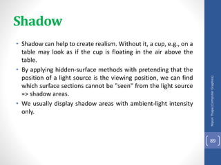 • Shadow can help to create realism. Without it, a cup, e.g., on a
table may look as if the cup is floating in the air above the
table.
• By applying hidden-surface methods with pretending that the
position of a light source is the viewing position, we can find
which surface sections cannot be "seen" from the light source
=> shadow areas.
• We usually display shadow areas with ambient-light intensity
only.
Nipun
Thapa
(Computer
Graphics)
89
Shadow
 