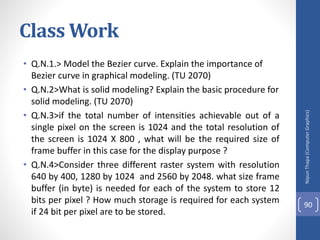 Class Work
• Q.N.1.> Model the Bezier curve. Explain the importance of
Bezier curve in graphical modeling. (TU 2070)
• Q.N.2>What is solid modeling? Explain the basic procedure for
solid modeling. (TU 2070)
• Q.N.3>if the total number of intensities achievable out of a
single pixel on the screen is 1024 and the total resolution of
the screen is 1024 X 800 , what will be the required size of
frame buffer in this case for the display purpose ?
• Q.N.4>Consider three different raster system with resolution
640 by 400, 1280 by 1024 and 2560 by 2048. what size frame
buffer (in byte) is needed for each of the system to store 12
bits per pixel ? How much storage is required for each system
if 24 bit per pixel are to be stored.
Nipun
Thapa
(Computer
Graphics)
90
 