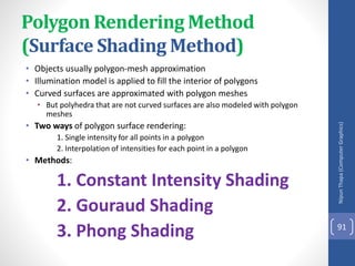 Polygon Rendering Method
(Surface Shading Method)
• Objects usually polygon-mesh approximation
• Illumination model is applied to fill the interior of polygons
• Curved surfaces are approximated with polygon meshes
• But polyhedra that are not curved surfaces are also modeled with polygon
meshes
• Two ways of polygon surface rendering:
1. Single intensity for all points in a polygon
2. Interpolation of intensities for each point in a polygon
• Methods:
1. Constant Intensity Shading
2. Gouraud Shading
3. Phong Shading
Nipun
Thapa
(Computer
Graphics)
91
 
