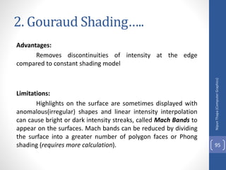 2. Gouraud Shading…..
Advantages:
Removes discontinuities of intensity at the edge
compared to constant shading model
Limitations:
Highlights on the surface are sometimes displayed with
anomalous(irregular) shapes and linear intensity interpolation
can cause bright or dark intensity streaks, called Mach Bands to
appear on the surfaces. Mach bands can be reduced by dividing
the surface into a greater number of polygon faces or Phong
shading (requires more calculation).
Nipun
Thapa
(Computer
Graphics)
95
 