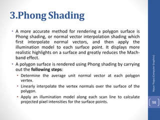 3.Phong Shading
• A more accurate method for rendering a polygon surface is
Phong shading, or normal vector interpolation shading which
first interpolate normal vectors, and then apply the
illumination model to each surface point. It displays more
realistic highlights on a surface and greatly reduces the Mach-
band effect.
• A polygon surface is rendered using Phong shading by carrying
out the following steps:
• Determine the average unit normal vector at each polygon
vertex.
• Linearly interpolate the vertex normals over the surface of the
polygon.
• Apply an illumination model along each scan line to calculate
projected pixel intensities for the surface points.
Nipun
Thapa
(Computer
Graphics)
98
 