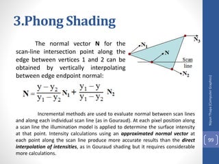 3.Phong Shading
The normal vector N for the
scan-line intersection point along the
edge between vertices 1 and 2 can be
obtained by vertically interpolating
between edge endpoint normal:
Nipun
Thapa
(Computer
Graphics)
99
Incremental methods are used to evaluate normal between scan lines
and along each individual scan line (as in Gouraud). At each pixel position along
a scan line the illumination model is applied to determine the surface intensity
at that point. Intensity calculations using an approximated normal vector at
each point along the scan line produce more accurate results than the direct
interpolation of intensities, as in Gouraud shading but it requires considerable
more calculations.
 