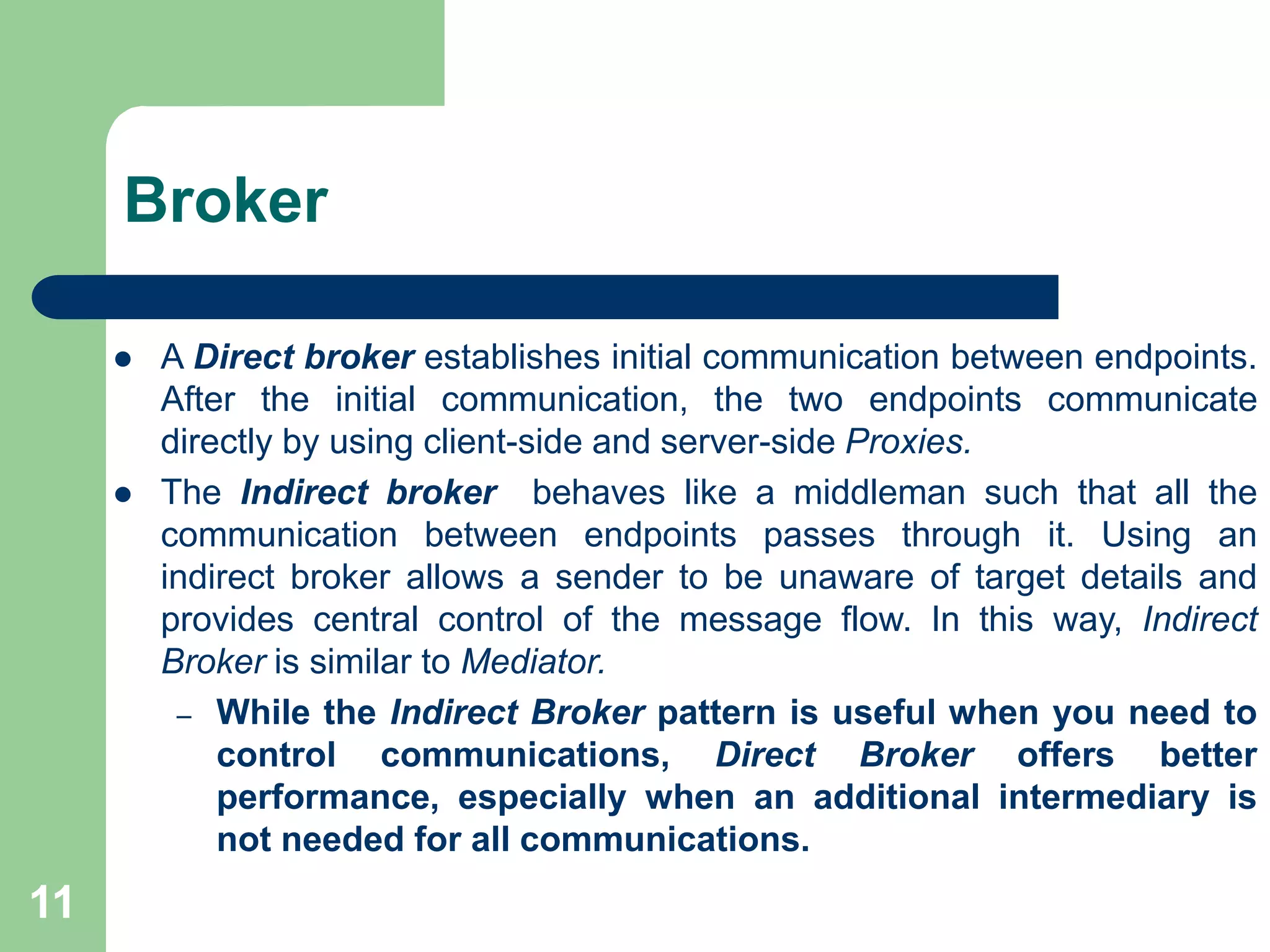 Broker
 A Direct broker establishes initial communication between endpoints.
After the initial communication, the two endpoints communicate
directly by using client-side and server-side Proxies.
 The Indirect broker behaves like a middleman such that all the
communication between endpoints passes through it. Using an
indirect broker allows a sender to be unaware of target details and
provides central control of the message flow. In this way, Indirect
Broker is similar to Mediator.
– While the Indirect Broker pattern is useful when you need to
control communications, Direct Broker offers better
performance, especially when an additional intermediary is
not needed for all communications.
11
 