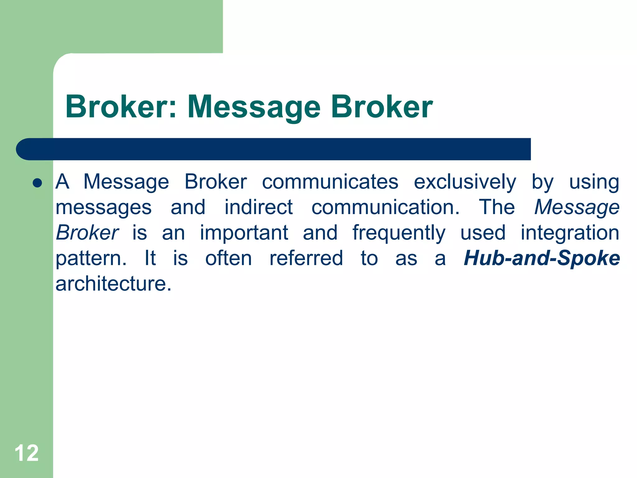 Broker: Message Broker
 A Message Broker communicates exclusively by using
messages and indirect communication. The Message
Broker is an important and frequently used integration
pattern. It is often referred to as a Hub-and-Spoke
architecture.
12
 