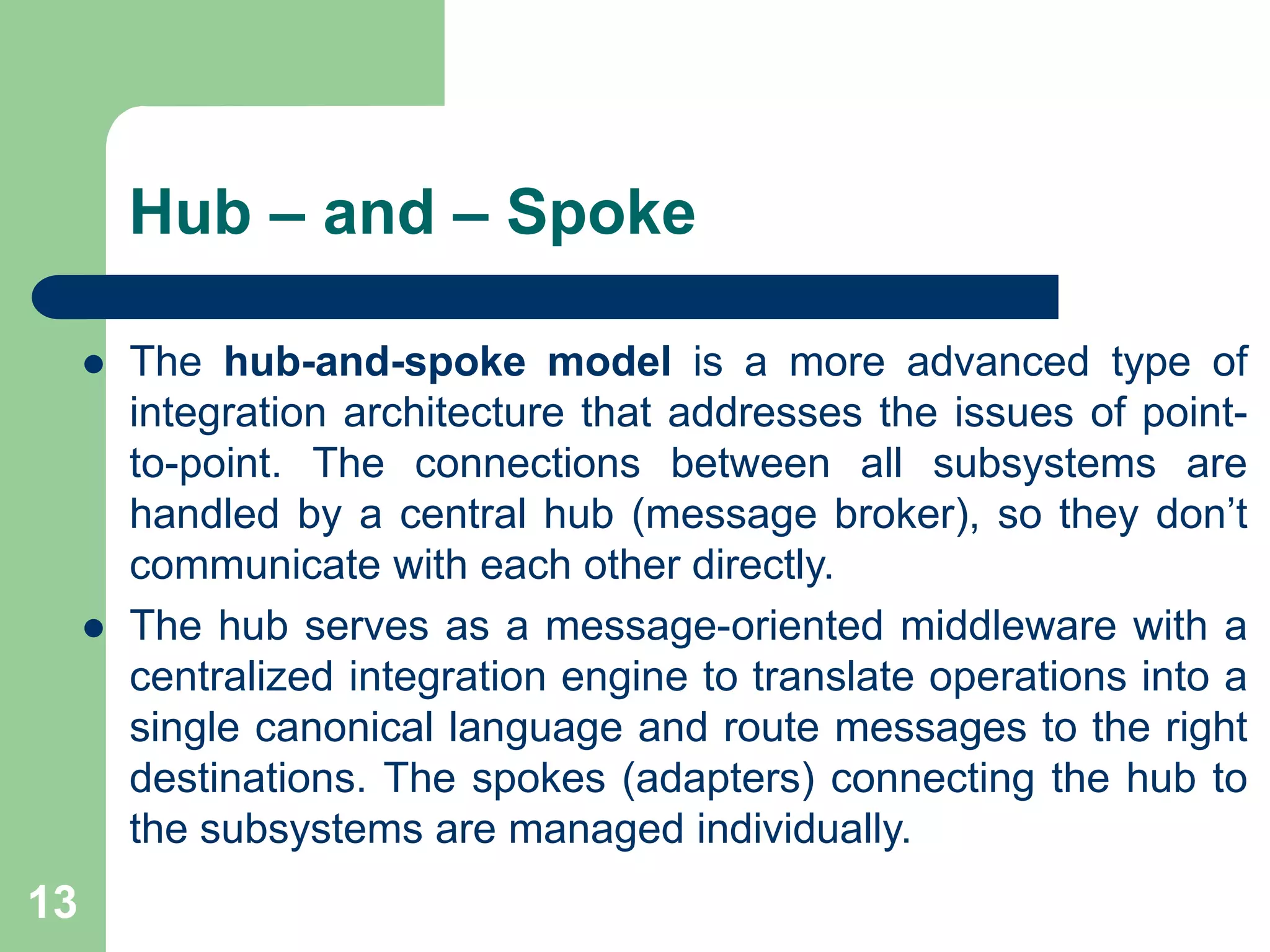Hub – and – Spoke
 The hub-and-spoke model is a more advanced type of
integration architecture that addresses the issues of point-
to-point. The connections between all subsystems are
handled by a central hub (message broker), so they don’t
communicate with each other directly.
 The hub serves as a message-oriented middleware with a
centralized integration engine to translate operations into a
single canonical language and route messages to the right
destinations. The spokes (adapters) connecting the hub to
the subsystems are managed individually.
13
 