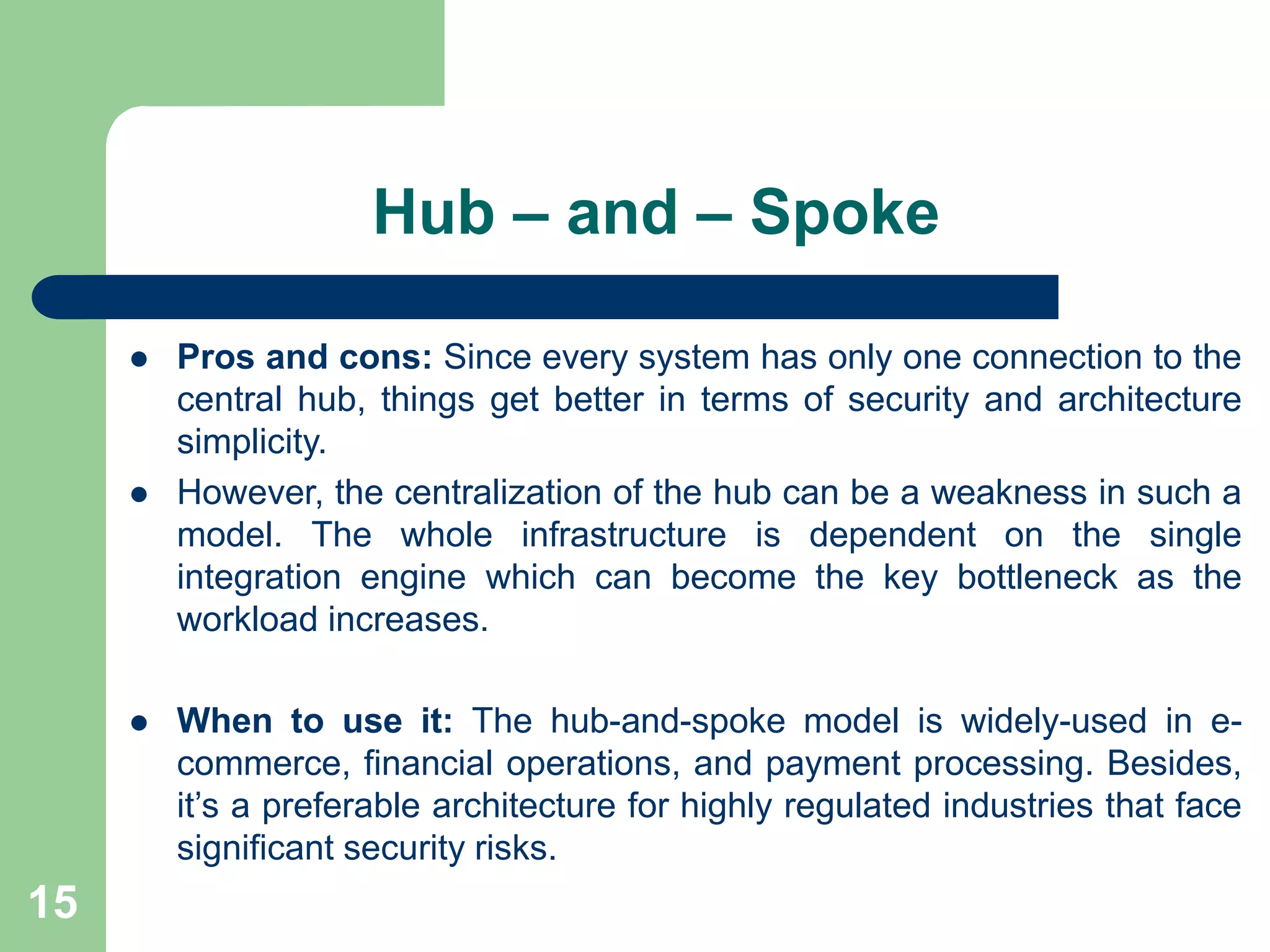 Hub – and – Spoke
 Pros and cons: Since every system has only one connection to the
central hub, things get better in terms of security and architecture
simplicity.
 However, the centralization of the hub can be a weakness in such a
model. The whole infrastructure is dependent on the single
integration engine which can become the key bottleneck as the
workload increases.
 When to use it: The hub-and-spoke model is widely-used in e-
commerce, financial operations, and payment processing. Besides,
it’s a preferable architecture for highly regulated industries that face
significant security risks.
15
 