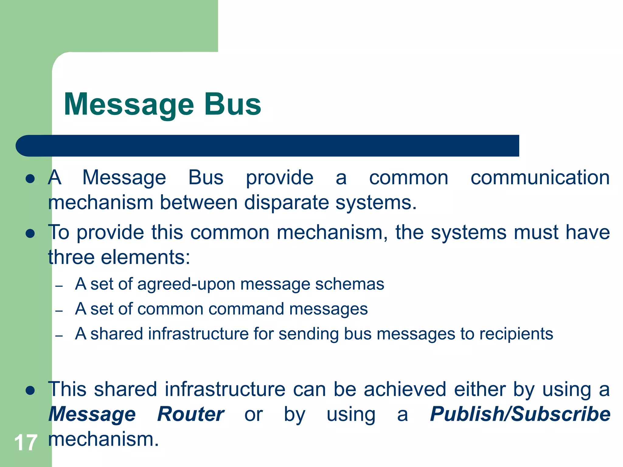 Message Bus
 A Message Bus provide a common communication
mechanism between disparate systems.
 To provide this common mechanism, the systems must have
three elements:
– A set of agreed-upon message schemas
– A set of common command messages
– A shared infrastructure for sending bus messages to recipients
 This shared infrastructure can be achieved either by using a
Message Router or by using a Publish/Subscribe
mechanism.
17
 