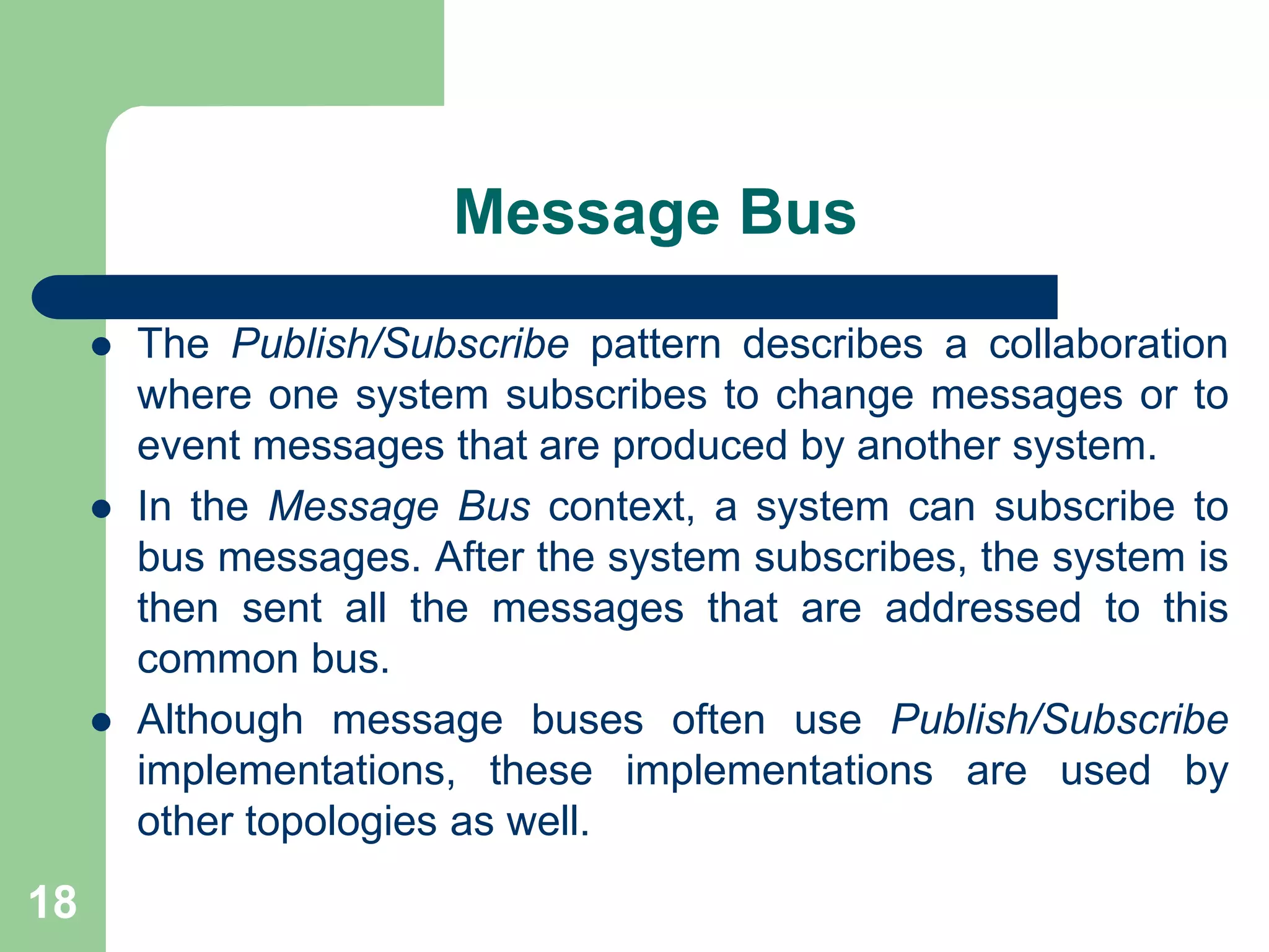 Message Bus
 The Publish/Subscribe pattern describes a collaboration
where one system subscribes to change messages or to
event messages that are produced by another system.
 In the Message Bus context, a system can subscribe to
bus messages. After the system subscribes, the system is
then sent all the messages that are addressed to this
common bus.
 Although message buses often use Publish/Subscribe
implementations, these implementations are used by
other topologies as well.
18
 