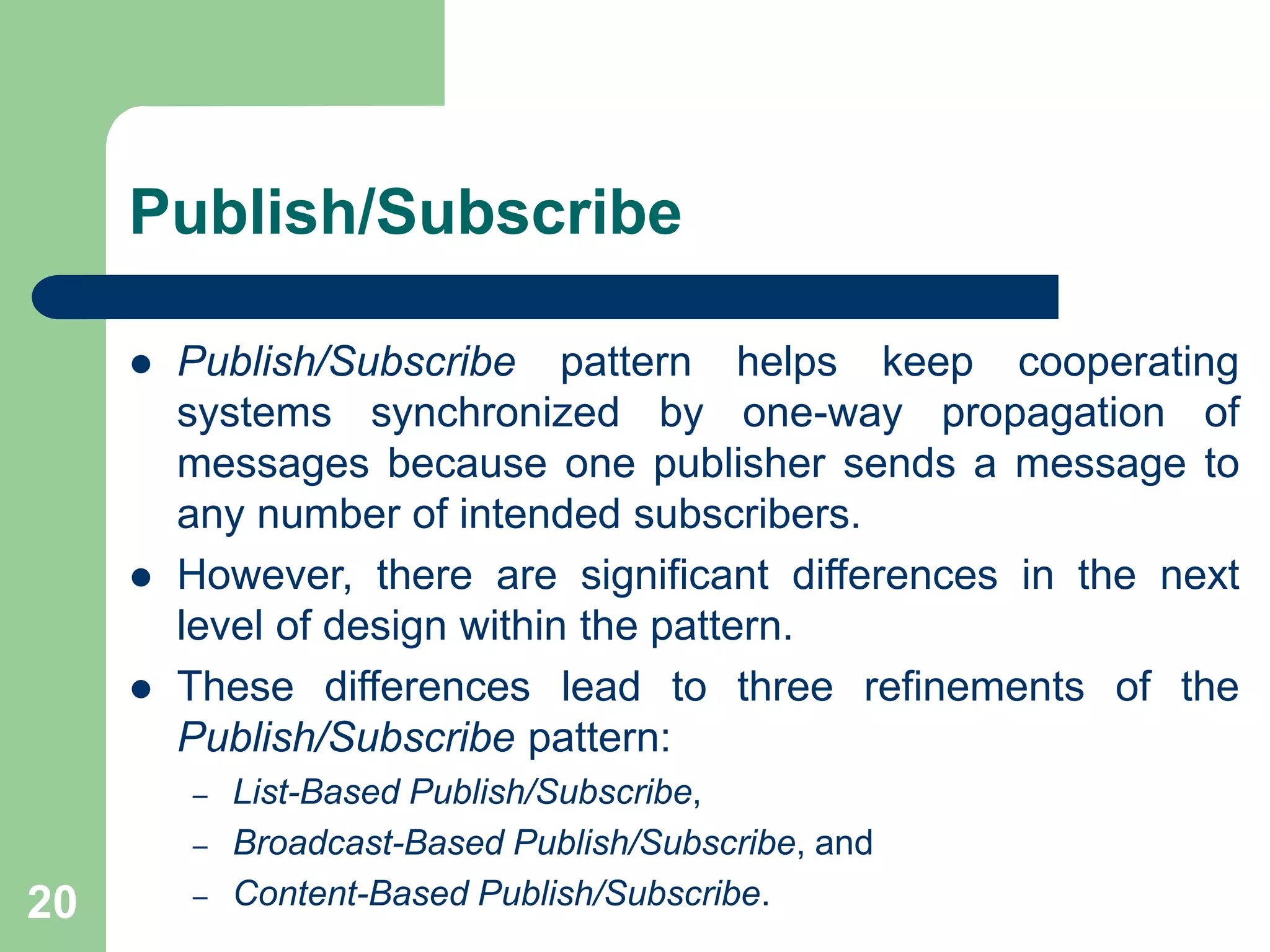 Publish/Subscribe
20
 Publish/Subscribe pattern helps keep cooperating
systems synchronized by one-way propagation of
messages because one publisher sends a message to
any number of intended subscribers.
 However, there are significant differences in the next
level of design within the pattern.
 These differences lead to three refinements of the
Publish/Subscribe pattern:
– List-Based Publish/Subscribe,
– Broadcast-Based Publish/Subscribe, and
– Content-Based Publish/Subscribe.
 