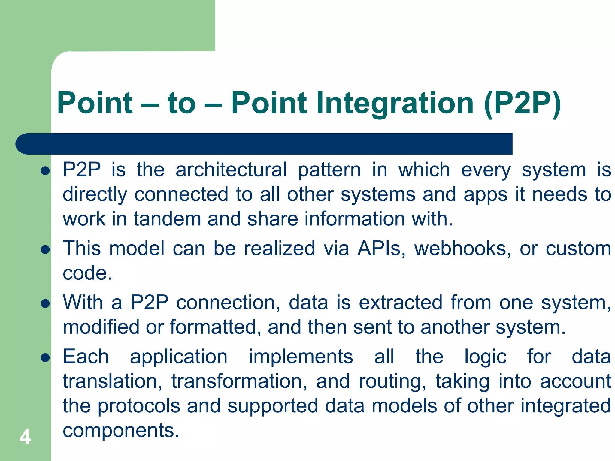4
Point – to – Point Integration (P2P)
 P2P is the architectural pattern in which every system is
directly connected to all other systems and apps it needs to
work in tandem and share information with.
 This model can be realized via APIs, webhooks, or custom
code.
 With a P2P connection, data is extracted from one system,
modified or formatted, and then sent to another system.
 Each application implements all the logic for data
translation, transformation, and routing, taking into account
the protocols and supported data models of other integrated
components.
 