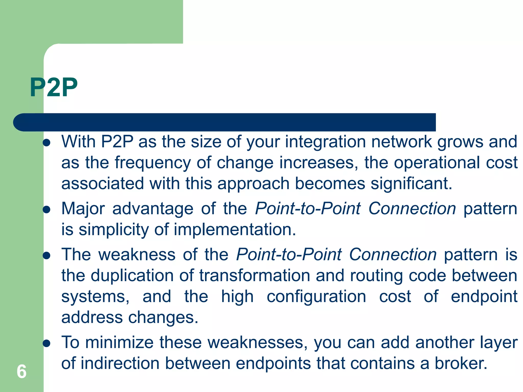 6
P2P
 With P2P as the size of your integration network grows and
as the frequency of change increases, the operational cost
associated with this approach becomes significant.
 Major advantage of the Point-to-Point Connection pattern
is simplicity of implementation.
 The weakness of the Point-to-Point Connection pattern is
the duplication of transformation and routing code between
systems, and the high configuration cost of endpoint
address changes.
 To minimize these weaknesses, you can add another layer
of indirection between endpoints that contains a broker.
 