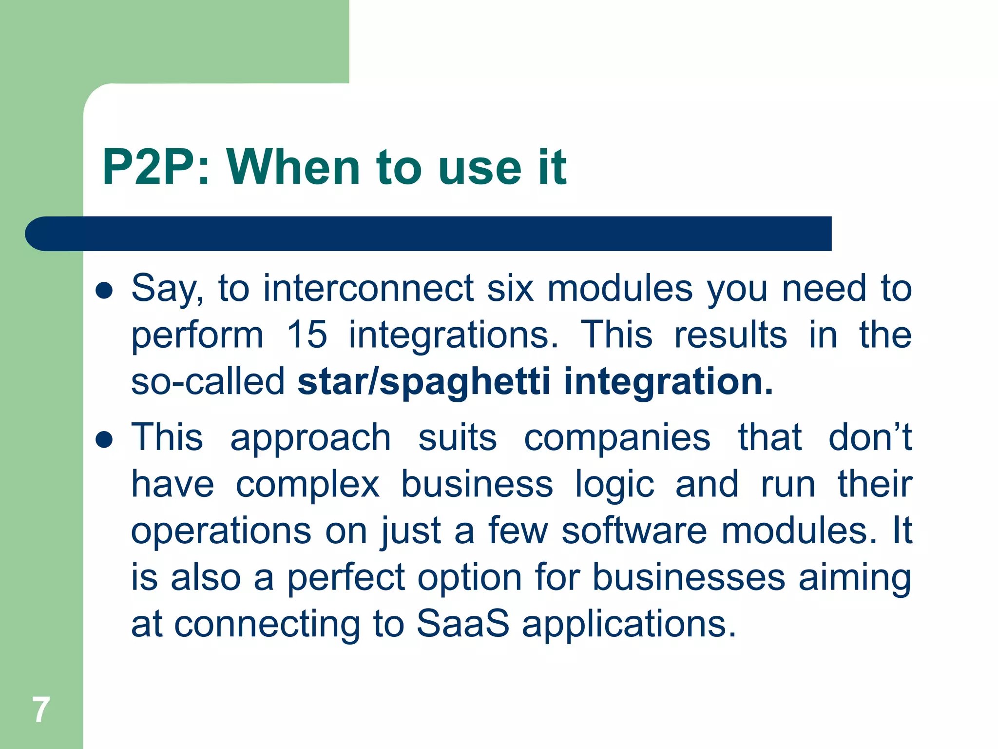 P2P: When to use it
 Say, to interconnect six modules you need to
perform 15 integrations. This results in the
so-called star/spaghetti integration.
 This approach suits companies that don’t
have complex business logic and run their
operations on just a few software modules. It
is also a perfect option for businesses aiming
at connecting to SaaS applications.
7
 