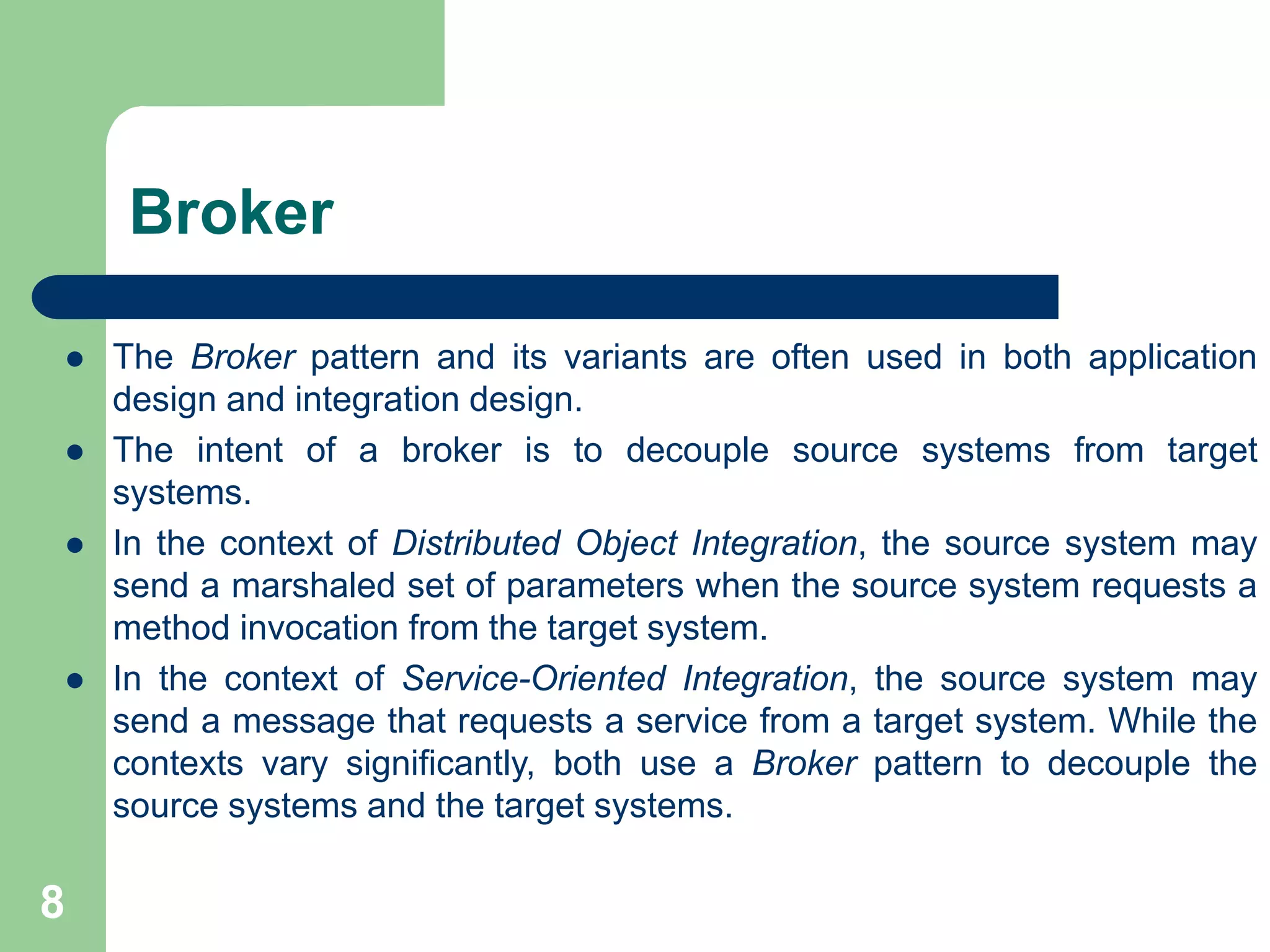 Broker
 The Broker pattern and its variants are often used in both application
design and integration design.
 The intent of a broker is to decouple source systems from target
systems.
 In the context of Distributed Object Integration, the source system may
send a marshaled set of parameters when the source system requests a
method invocation from the target system.
 In the context of Service-Oriented Integration, the source system may
send a message that requests a service from a target system. While the
contexts vary significantly, both use a Broker pattern to decouple the
source systems and the target systems.
8
 