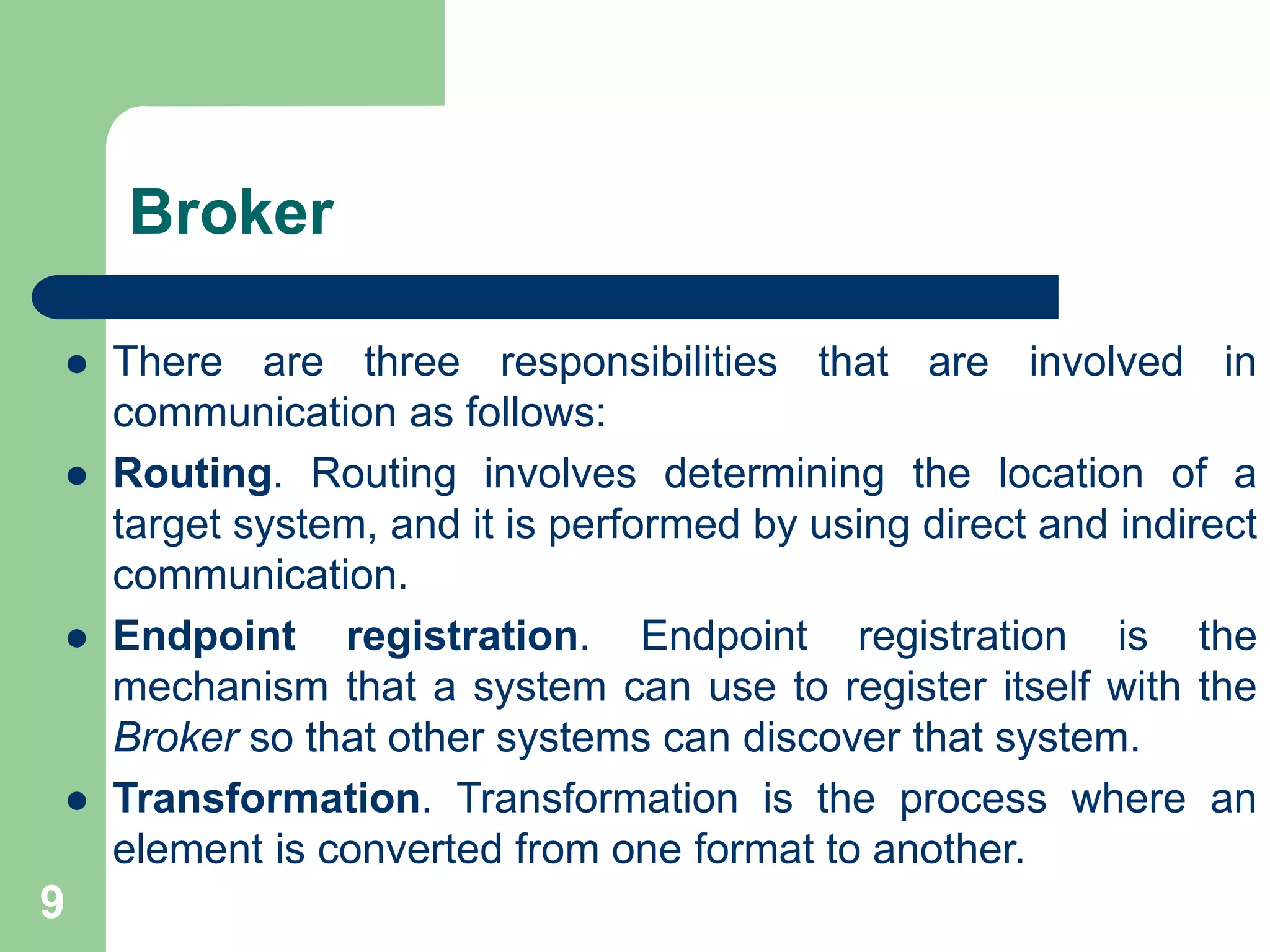 Broker
9
 There are three responsibilities that are involved in
communication as follows:
 Routing. Routing involves determining the location of a
target system, and it is performed by using direct and indirect
communication.
 Endpoint registration. Endpoint registration is the
mechanism that a system can use to register itself with the
Broker so that other systems can discover that system.
 Transformation. Transformation is the process where an
element is converted from one format to another.
 