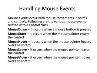 Handling Mouse Events
Mouse events occur with mouse movements in forms
and controls. Following are the various mouse events
related with a Control class −
MouseDown − it occurs when a mouse button is pressed
MouseEnter − it occurs when the mouse pointer enters
the control
MouseHover − it occurs when the mouse pointer hovers
over the control
MouseLeave − it occurs when the mouse pointer leaves
the control
MouseMove − it occurs when the mouse pointer moves
over the control
 