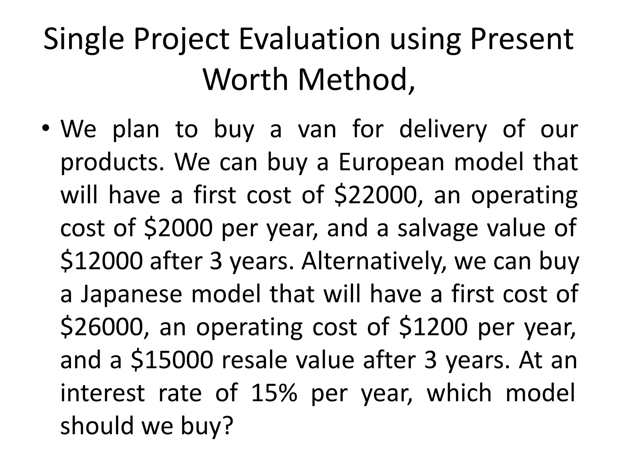 Single Project Evaluation using Present
Worth Method,
• We plan to buy a van for delivery of our
products. We can buy a European model that
will have a first cost of $22000, an operating
cost of $2000 per year, and a salvage value of
$12000 after 3 years. Alternatively, we can buy
a Japanese model that will have a first cost of
$26000, an operating cost of $1200 per year,
and a $15000 resale value after 3 years. At an
interest rate of 15% per year, which model
should we buy?
 