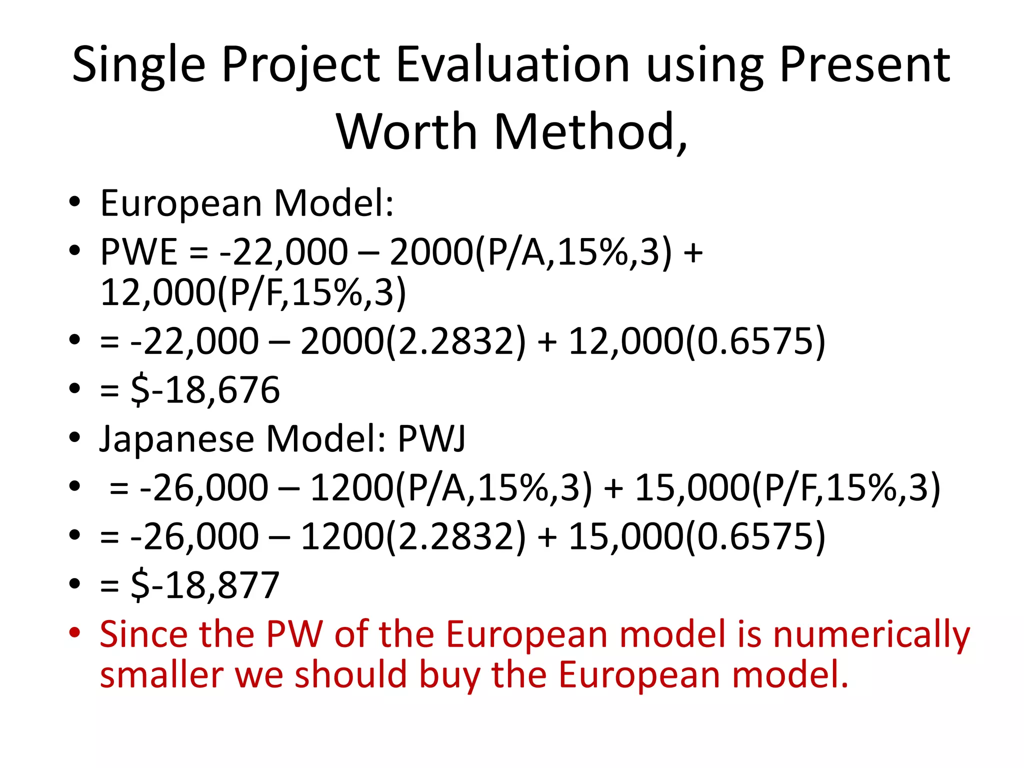 Single Project Evaluation using Present
Worth Method,
• European Model:
• PWE = -22,000 – 2000(P/A,15%,3) +
12,000(P/F,15%,3)
• = -22,000 – 2000(2.2832) + 12,000(0.6575)
• = $-18,676
• Japanese Model: PWJ
• = -26,000 – 1200(P/A,15%,3) + 15,000(P/F,15%,3)
• = -26,000 – 1200(2.2832) + 15,000(0.6575)
• = $-18,877
• Since the PW of the European model is numerically
smaller we should buy the European model.
 