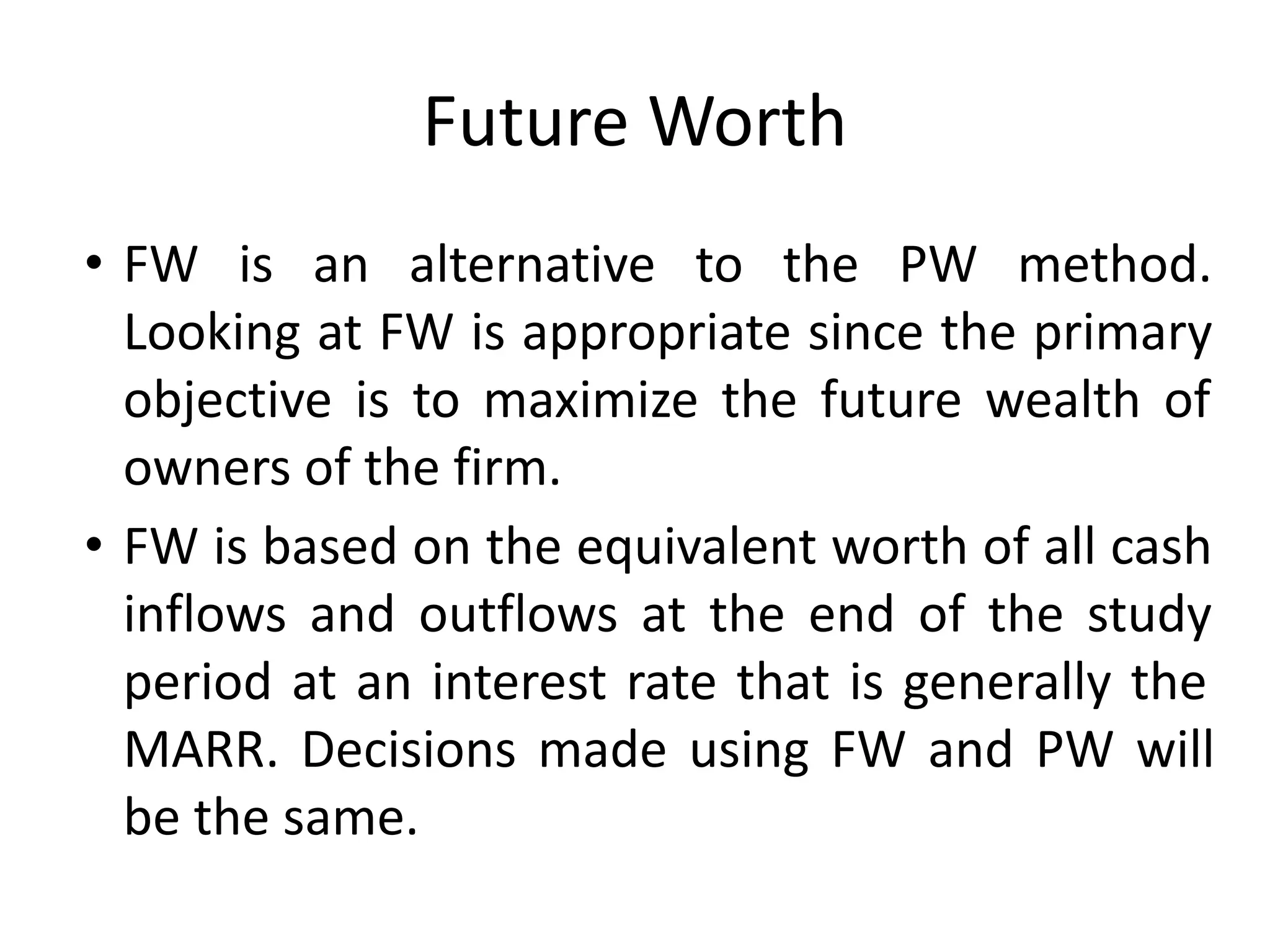Future Worth
• FW is an alternative to the PW method.
Looking at FW is appropriate since the primary
objective is to maximize the future wealth of
owners of the firm.
• FW is based on the equivalent worth of all cash
inflows and outflows at the end of the study
period at an interest rate that is generally the
MARR. Decisions made using FW and PW will
be the same.
 
