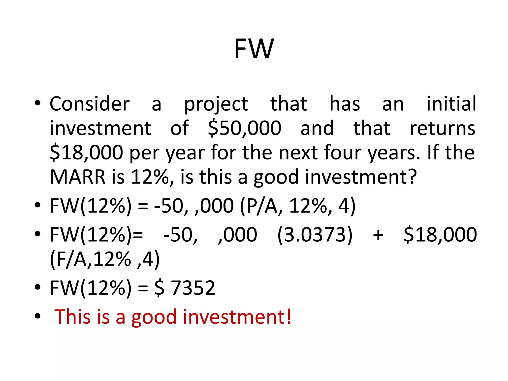 FW
• Consider a project that has an initial
investment of $50,000 and that returns
$18,000 per year for the next four years. If the
MARR is 12%, is this a good investment?
• FW(12%) = -50, ,000 (P/A, 12%, 4)
• FW(12%)= -50, ,000 (3.0373) + $18,000
(F/A,12% ,4)
• FW(12%) = $ 7352
• This is a good investment!
 