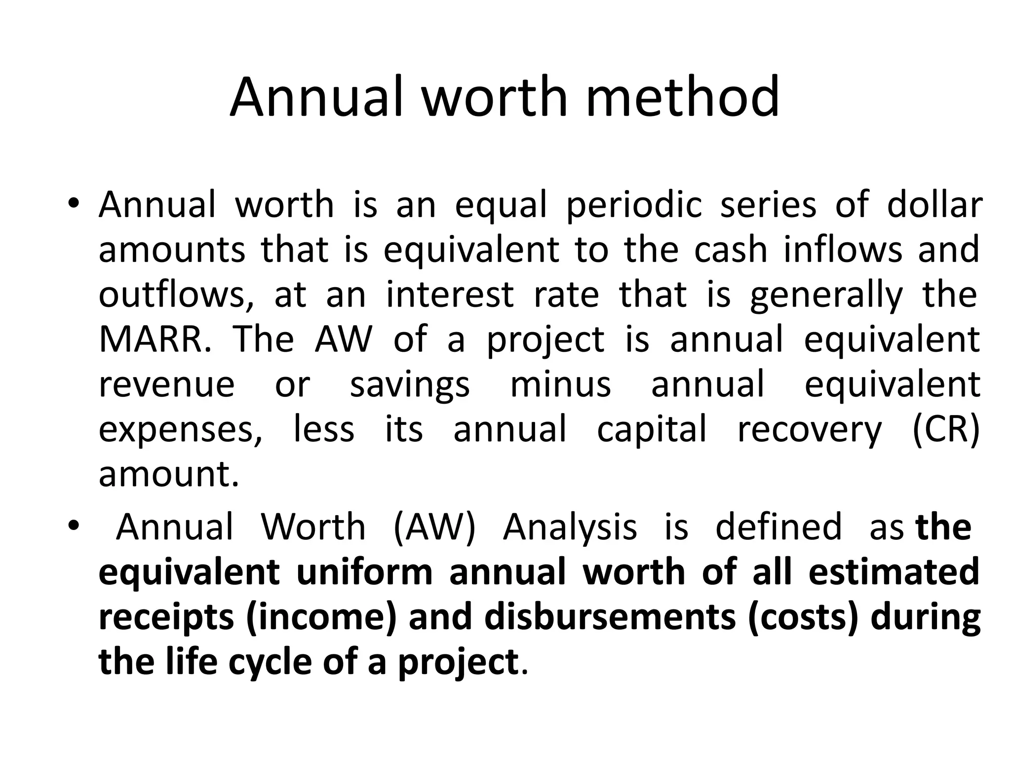 Annual worth method
• Annual worth is an equal periodic series of dollar
amounts that is equivalent to the cash inflows and
outflows, at an interest rate that is generally the
MARR. The AW of a project is annual equivalent
revenue or savings minus annual equivalent
expenses, less its annual capital recovery (CR)
amount.
• Annual Worth (AW) Analysis is defined as the
equivalent uniform annual worth of all estimated
receipts (income) and disbursements (costs) during
the life cycle of a project.
 